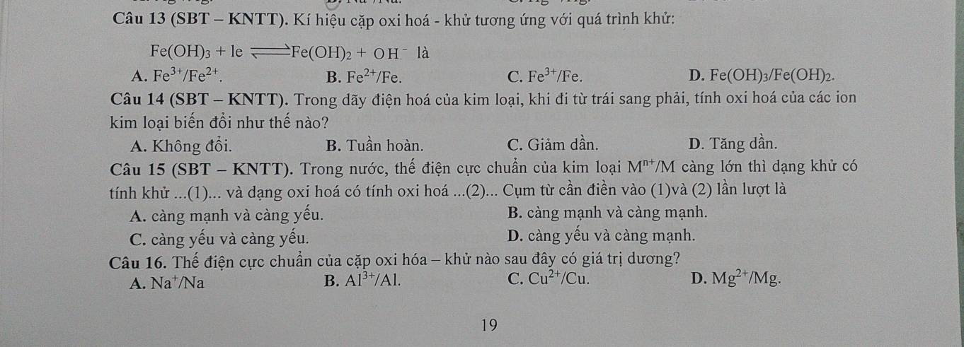 Câu 13(SBT-KNTT) 0). Kí hiệu cặp oxi hoá - khử tương ứng với quá trình khử:
Fe(OH)_3+leleftharpoons Fe(OH)_2+OH^-la
A. Fe^(3+)/Fe^(2+). B. Fe^(2+)/Fe. C. Fe^(3+)/Fe. D. Fe(OH)_3/Fe(OH)_2. 
Câu 14(SB T - KNTT). Trong dãy điện hoá của kim loại, khi đi từ trái sang phải, tính oxi hoá của các ion
kim loại biến đổi như thế nào?
A. Không đổi. B. Tuần hoàn. C. Giảm dần. D. Tăng dần.
Câu 15(SBT-KNTT). Trong nước, thế điện cực chuẩn của kim loại M^(n+)/M càng lớn thì dạng khử có
tính khử ...(1)... và dạng oxi hoá có tính oxi hoá ...(2)... Cụm từ cần điền vào (1)và (2) lần lượt là
A. càng mạnh và càng yếu. B. càng mạnh và càng mạnh.
C. càng yếu và càng yếu. D. càng yếu và càng mạnh.
Câu 16. Thế điện cực chuẩn của cặp oxi hóa - khử nào sau đây có giá trị dương?
A. Na^+/Na B. Al^(3+)/Al. C. Cu^(2+)/Cu. D. Mg^(2+)/Mg. 
19