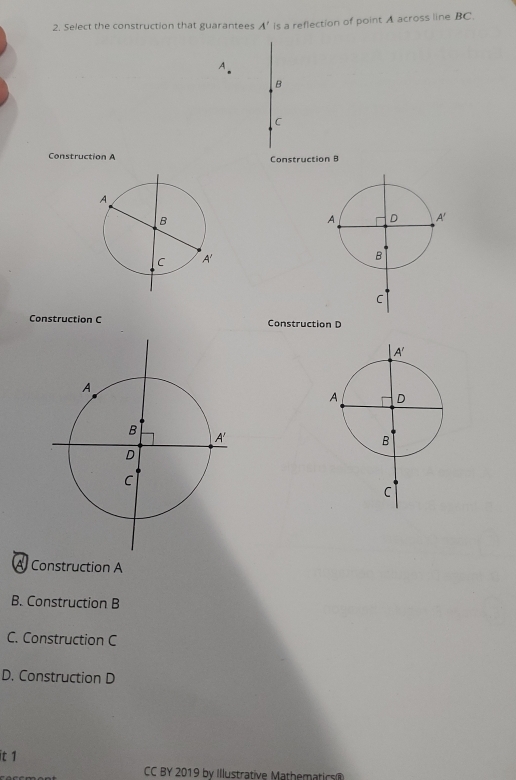 Select the construction that guarantees A’ is a reflection of point A across line BC.
A
B
C
Construction A Construction B
Construction C Construction D
A Construction A
B. Construction B
C. Construction C
D. Construction D
it 1
CC BY 2019 by Illustrative Mathematic