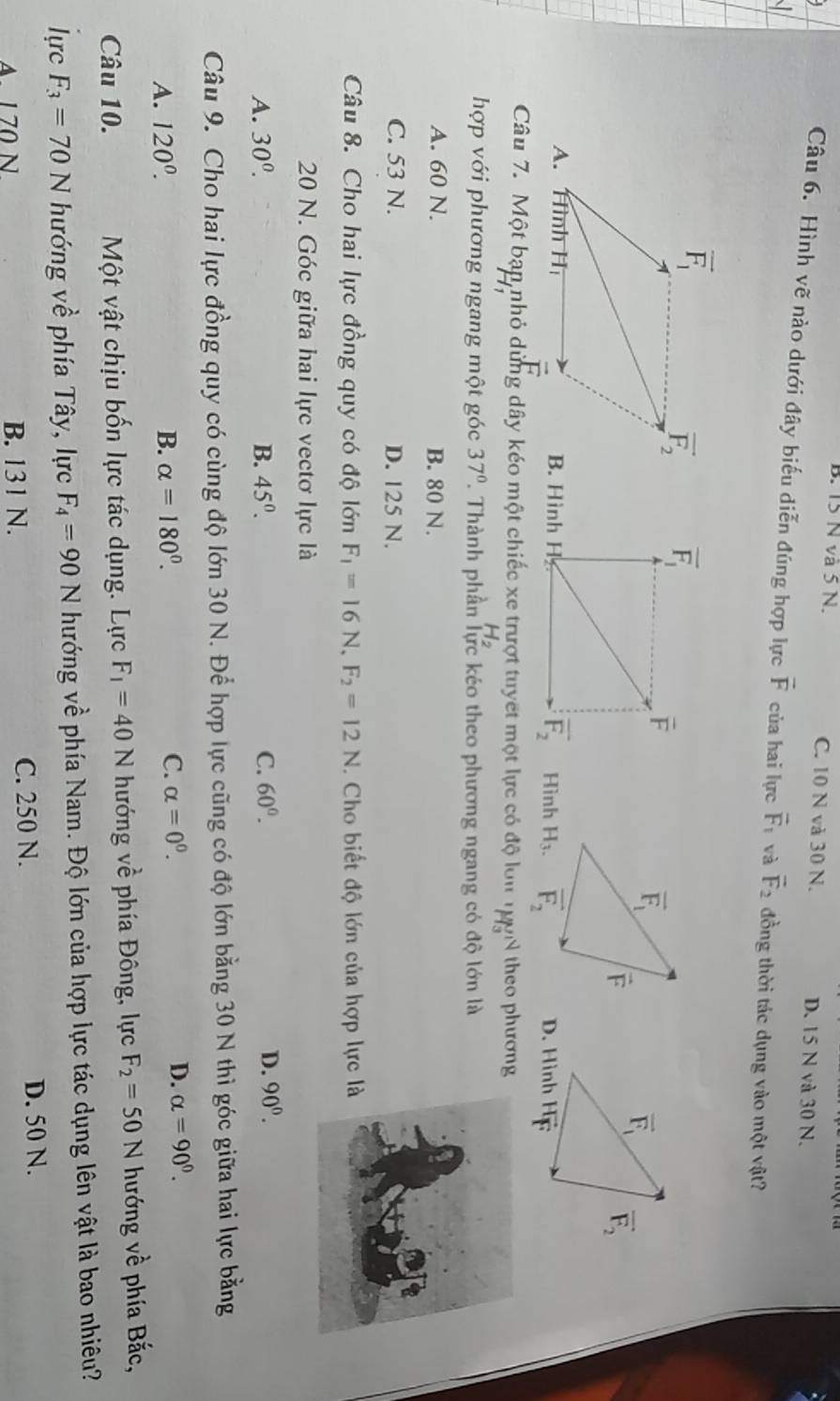 B. 15 N và 5 N. C. 10 N và 30 N. D. 15 N và 30 N.
Câu 6. Hình vẽ nào dưới đây biểu diễn đúng hợp lực vector F của hai lực vector F_1 và vector F_2 đồng thời tác dụng vào một vật?

B. Hình HHình 
Câu 7. Một bạn nhỏ dùng dây kéo một chiếc xe trượt tuyết một lực có độ lớn H_3' theo phương
hợp với phương ngang một góc 37°. Thành phần lực kéo theo phương ngang có độ lớn là
A. 60 N. B. 80 N.
C. 53 N. D. 125 N.
Câu 8. Cho hai lực đồng quy có độ lớn F_1=16N,F_2=12N. Cho biết độ lớn của hợp lực là
20 N. Góc giữa hai lực vectơ lực là
A. 30^0. B. 45^0. C. 60°. D. 90^0.
Câu 9. Cho hai lực đồng quy có cùng độ lớn 30 N. Để hợp lực cũng có độ lớn bằng 30 N thì góc giữa hai lực bằng
A. 120^(0^ B. alpha =180^circ).
C. alpha =0^0. D. alpha =90°.
Câu 10.  Một vật chịu bốn lực tác dụng. Lực F_1=40N hướng về phía Đông, lực F_2=50N hướng về phía Bắc,
lựrc F_3=70N hướng về phía Tây, lực F_4=90N hướng về phía Nam. Độ lớn của hợp lực tác dụng lên vật là bao nhiêu?
C. 250 N.
A. 1 70 N B. 131 N. D. 50 N.