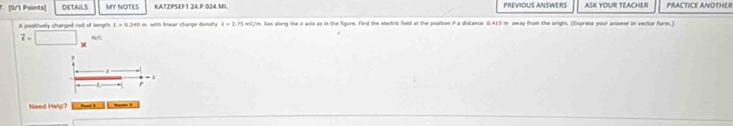 DETAILS MY NOTES KATZPSEF1 24.P.024.MI. PREVIOUS ANSWERS ASK YOUR TEACHER PRACTICE ANOTHER 
A positively charged rod of length lambda =2.dot 7dot 5 mC/m lies along the x axis as in the figure. Find the electric field at the position P a distance 0.415 m away from the origin, (Express your answer in vector form,)
vector t= N/C
y
I
eto 1
P
Need Help? Ravd it Mouner I