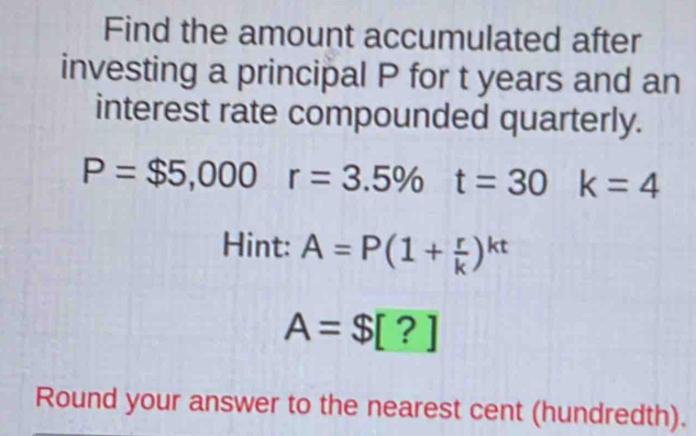 Find the amount accumulated after 
investing a principal P for t years and an 
interest rate compounded quarterly.
P=$5,000r=3.5% t=30 k=4
Hint: A=P(1+ r/k )^kt
A=$[?]
Round your answer to the nearest cent (hundredth).