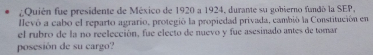 ¿Quién fue presidente de México de 1920 a 1924, durante su gobierno fundó la SEP, 
llevó a cabo el reparto agrario, protegió la propiedad privada, cambió la Constitución en 
el rubro de la no reelección, fue electo de nuevo y fue asesinado antes de tomar 
posesión de su cargo?