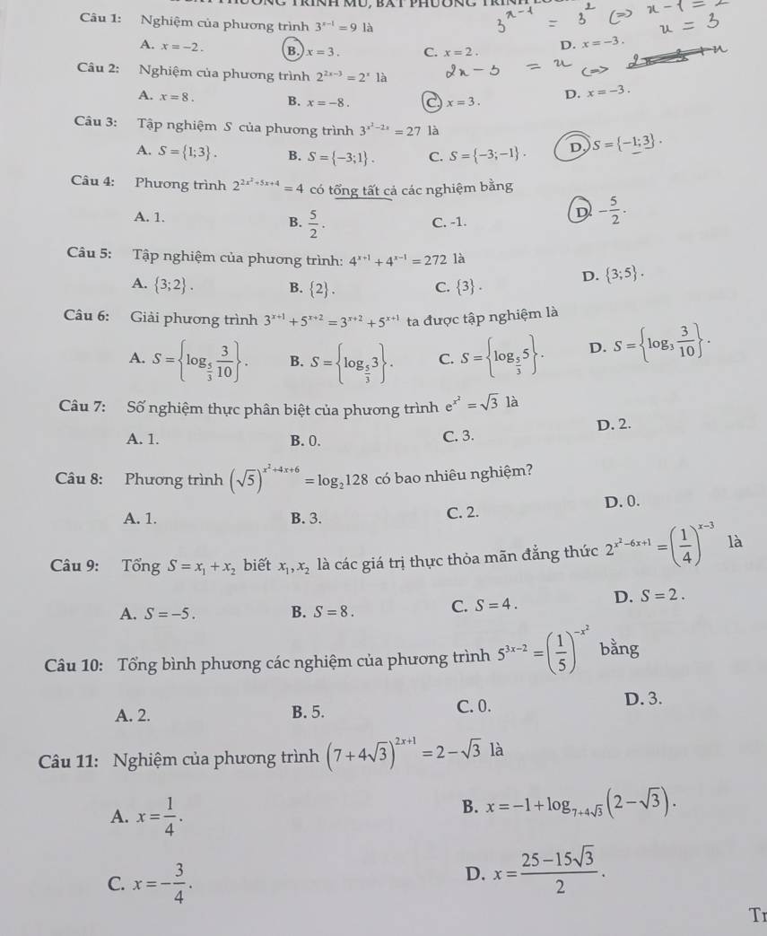 Nghiệm của phương trình 3^(x-1)=91a
A. x=-2. B. x=3. C. x=2.
D. x=-3.
Câu 2: Nghiệm của phương trình 2^(2x-3)=2^x1a x=-3.
A. x=8. B. x=-8.
D.
x=3.
Câu 3: Tập nghiệm S của phương trình 3^(x^2)-2x=27 là
A. S= 1;3 . B. S= -3;1 . C. S= -3;-1 . D S= -1;3 .
Câu 4: Phương trình 2^(2x^2)+5x+4=4 có tổng tất cả các nghiệm bằng
A. 1.
B.  5/2 . C. -1.
D - 5/2 .
Câu 5: Tập nghiệm của phương trình: 4^(x+1)+4^(x-1)=272 là
D.  3;5 .
A.  3;2 . B.  2 .  3 .
C.
Câu 6: Giải phương trình 3^(x+1)+5^(x+2)=3^(x+2)+5^(x+1) ta được tập nghiệm là
A. S= log _ 5/3  3/10  . B. S= log _ 5/3 3 . C. S= log _ 5/3 5 . D. S= log _3 3/10  .
Câu 7: Số nghiệm thực phân biệt của phương trình e^(x^2)=sqrt(3)la
A. 1. B. 0. C. 3. D. 2.
Câu 8: Phương trình (sqrt(5))^x^2+4x+6=log _2128 có bao nhiêu nghiệm?
D. 0.
A. 1. B. 3. C. 2.
Câu 9: Tổng S=x_1+x_2 biết x_1,x_2 là các giá trị thực thỏa mãn đẳng thức 2^(x^2)-6x+1=( 1/4 )^x-3 là
A. S=-5. B. S=8.
C. S=4. D. S=2.
Câu 10: Tổng bình phương các nghiệm của phương trình 5^(3x-2)=( 1/5 )^-x^2 bằng
A. 2. B. 5. C. 0. D. 3.
Câu 11: Nghiệm của phương trình (7+4sqrt(3))^2x+1=2-sqrt(3)la
A. x= 1/4 .
B. x=-1+log _7+4sqrt(3)(2-sqrt(3)).
C. x=- 3/4 .
D. x= (25-15sqrt(3))/2 .
Tr