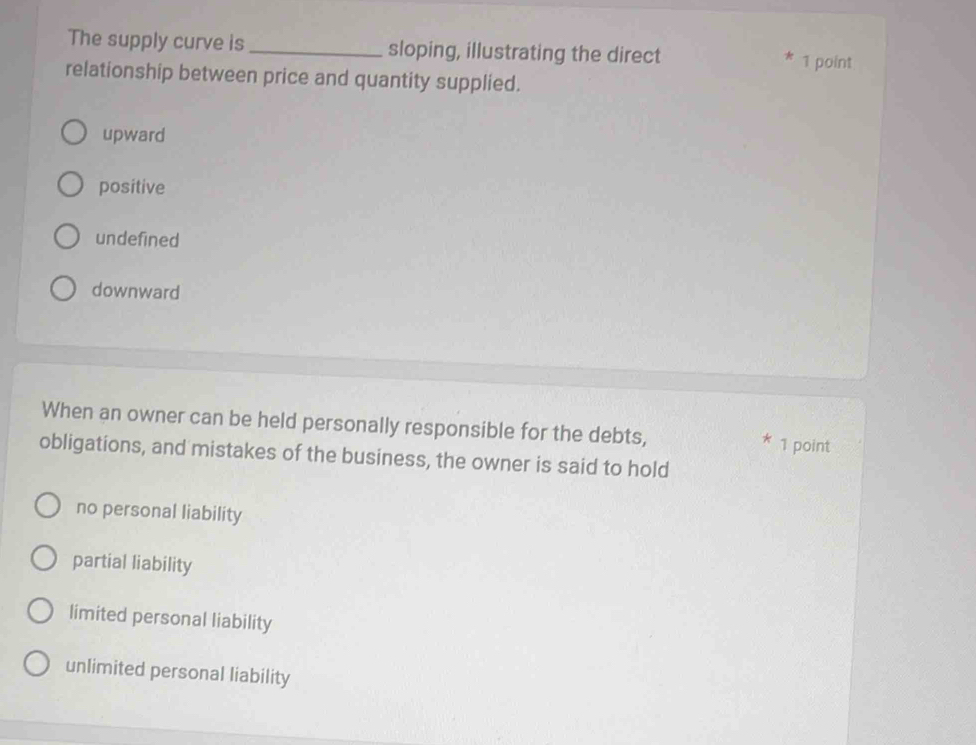 The supply curve is _sloping, illustrating the direct
* 1 point
relationship between price and quantity supplied.
upward
positive
undefined
downward
When an owner can be held personally responsible for the debts,
* 1 point
obligations, and mistakes of the business, the owner is said to hold
no personal liability
partial liability
limited personal liability
unlimited personal liability