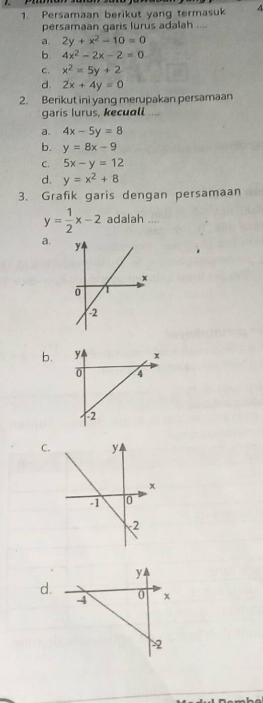 Persamaan berikut yang termasuk 4
persamaan garis lurus adalah ....
a. 2y+x^2-10=0
b. 4x^2-2x-2=0
c. x^2=5y+2
d. 2x+4y=0
2. Berikut ini yang merupakan persamaan
garis lurus, kecuall ....
a. 4x-5y=8
b. y=8x-9
C. 5x-y=12
d. y=x^2+8
3. Grafik garis dengan persamaan
y= 1/2 x-2 adalah ....
a.
b.
C.
d.