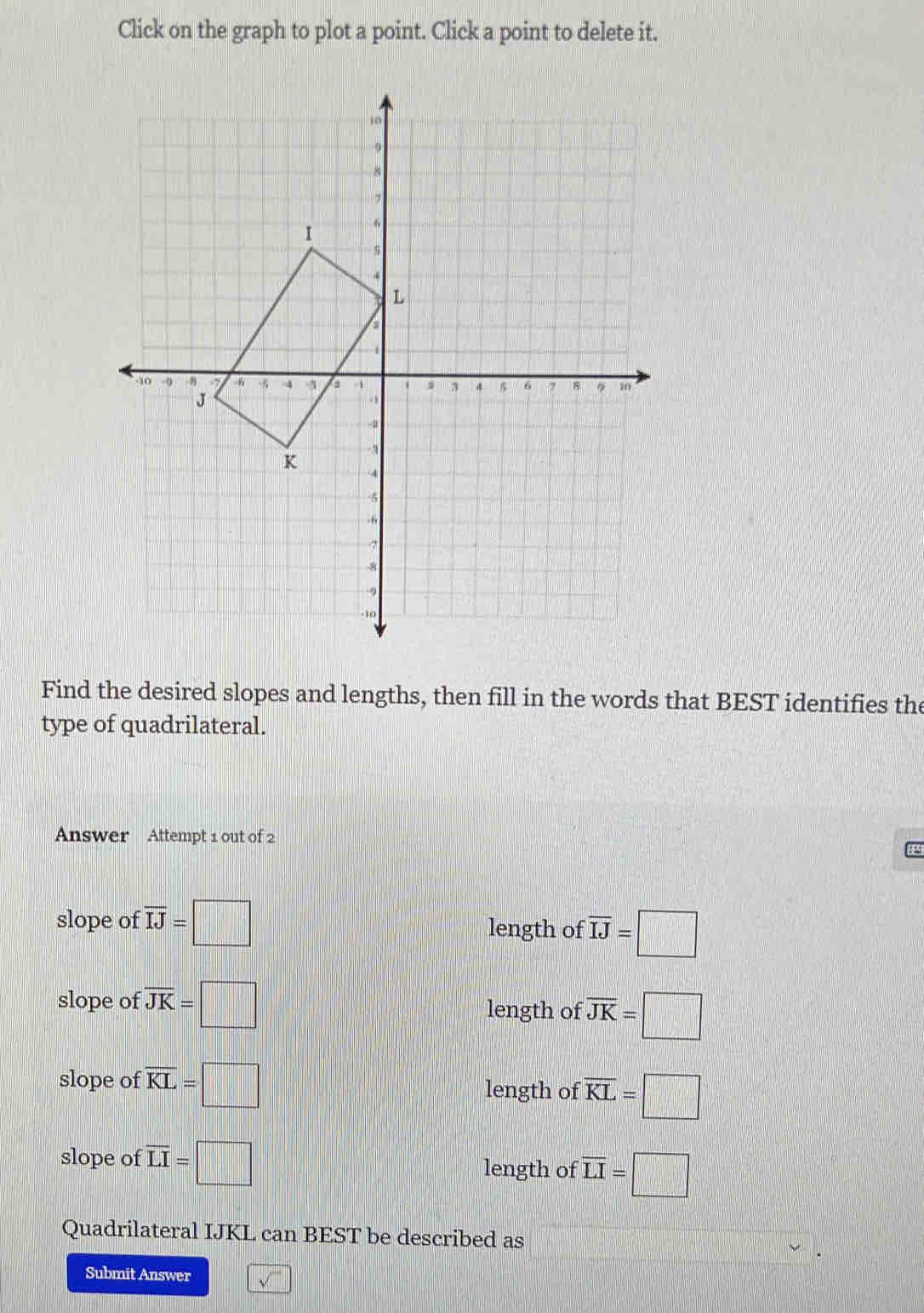 Click on the graph to plot a point. Click a point to delete it.
Find the desired slopes and lengths, then fill in the words that BEST identifies the
type of quadrilateral.
Answer Attempt 1 out of 2
p
slope of overline IJ=□
length of overline IJ=□
slope of overline JK=□ length of overline JK=□
slope of overline KL=□ length of overline KL=□
slope of overline LI=□ length of overline LI=□
Quadrilateral IJKL can BEST be described as
Submit Answer sqrt()