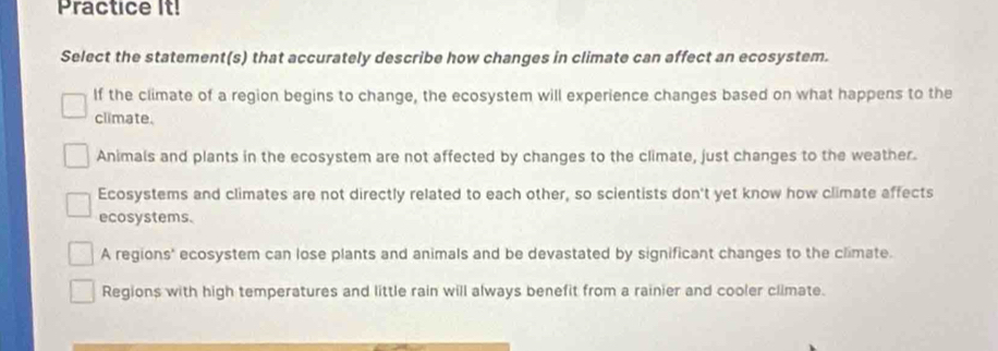 Practice It!
Select the statement(s) that accurately describe how changes in climate can affect an ecosystem.
If the climate of a region begins to change, the ecosystem will experience changes based on what happens to the
climate.
Animals and plants in the ecosystem are not affected by changes to the climate, just changes to the weather.
Ecosystems and climates are not directly related to each other, so scientists don't yet know how climate affects
ecosystems.
A regions' ecosystem can lose plants and animals and be devastated by significant changes to the climate.
Regions with high temperatures and little rain will always benefit from a rainier and cooler climate.