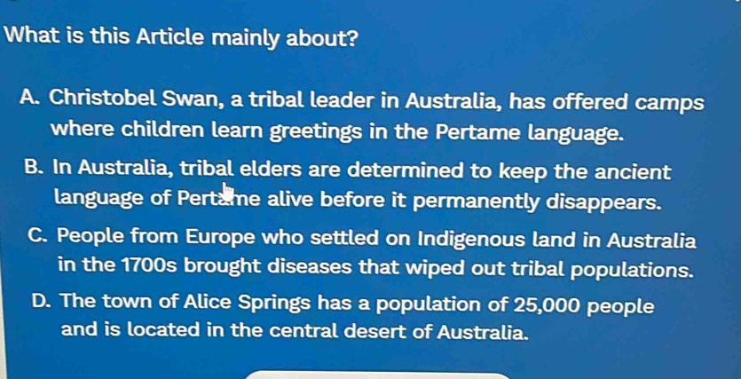 What is this Article mainly about?
A. Christobel Swan, a tribal leader in Australia, has offered camps
where children learn greetings in the Pertame language.
B. In Australia, tribal elders are determined to keep the ancient
language of Pertame alive before it permanently disappears.
C. People from Europe who settled on Indigenous land in Australia
in the 1700s brought diseases that wiped out tribal populations.
D. The town of Alice Springs has a population of 25,000 people
and is located in the central desert of Australia.