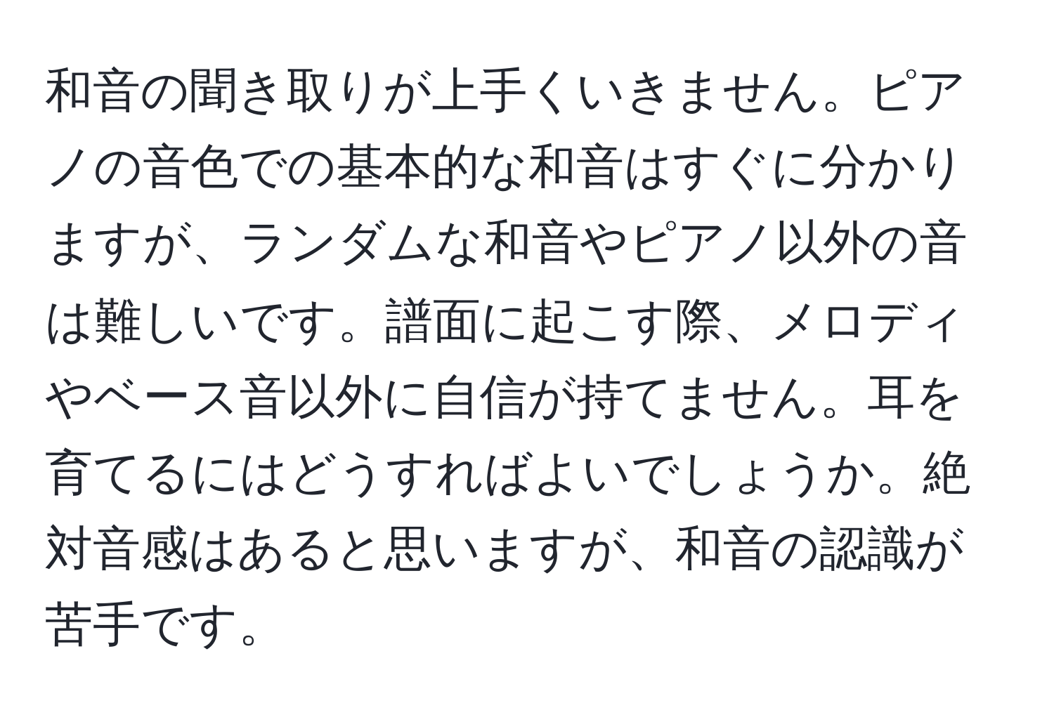 和音の聞き取りが上手くいきません。ピアノの音色での基本的な和音はすぐに分かりますが、ランダムな和音やピアノ以外の音は難しいです。譜面に起こす際、メロディやベース音以外に自信が持てません。耳を育てるにはどうすればよいでしょうか。絶対音感はあると思いますが、和音の認識が苦手です。