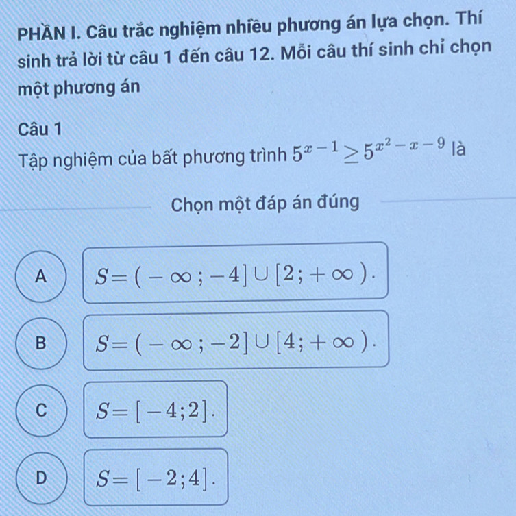 PHÄN I. Câu trắc nghiệm nhiều phương án lựa chọn. Thí
sinh trả lời từ câu 1 đến câu 12. Mỗi câu thí sinh chỉ chọn
một phương án
Câu 1
Tập nghiệm của bất phương trình 5^(x-1)≥ 5^(x^2)-x-9 là
Chọn một đáp án đúng
A S=(-∈fty ;-4]∪ [2;+∈fty ).
B S=(-∈fty ;-2]∪ [4;+∈fty ).
C S=[-4;2].
D S=[-2;4].