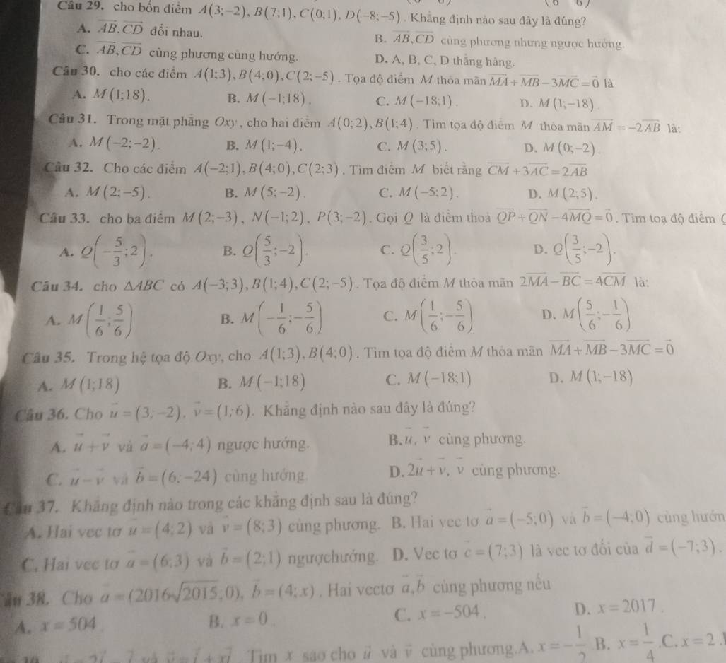 (6)
Câu 29. cho bốn điểm A(3;-2),B(7;1),C(0;1),D(-8;-5). Khẳng định nào sau đây là đủng?
A. vector AB,vector CD đổi nhau. B. overline AB,overline CD cùng phương nhưng ngược hưởng.
C. vector AB,vector CD cùng phương cùng hướng. D. A, B, C, D thăng hàng.
Câu 30. cho các điểm A(1;3),B(4;0),C(2;-5). Tọa độ điểm M thỏa mãn vector MA+vector MB-3vector MC=vector 0 là
A. M(1;18). B. M(-1;18). C. M(-18;1). D. M(1;-18).
Cầu 31. Trong mặt phẳng Oxy , cho hai điểm A(0;2),B(1;4). Tìm tọa độ điểm M thỏa mãn vector AM=-2vector AB là:
A. M(-2;-2). B. M(1;-4). C. M(3;5). D. M(0;-2).
Câu 32. Cho các điểm A(-2;1),B(4;0),C(2;3). Tim điểm M biết rằng overline CM+3overline AC=2overline AB
A. M(2;-5). B. M(5;-2). C. M(-5;2). D. M(2;5).
Câu 33. cho ba điểm M(2;-3),N(-1;2),P(3;-2). Gọi Q là điểm thoả overline QP+overline QN-4overline MQ=vector 0 Tim toạ độ điểm (
A. Q(- 5/3 ;2). B. Q( 5/3 ;-2). C. Q( 3/5 ;2). D. Q( 3/5 ;-2).
Câu 34. cho △ ABC có A(-3;3),B(1;4),C(2;-5) Tọa độ điểm M thỏa mãn 2overline MA-overline BC=4overline CM là:
A. M( 1/6 ; 5/6 ) M(- 1/6 ;- 5/6 ) C. M( 1/6 ;- 5/6 ) D. M( 5/6 ;- 1/6 )
B.
Câu 35. Trong hệ tọa độ Oxy, cho A(1;3),B(4;0). Tìm tọa độ điểm M thỏa mãn vector MA+vector MB-3vector MC=vector 0
A. M(1;18) B. M(-1;18) C. M(-18;1) D. M(1;-18)
Cầu 36. Cho vector u=(3;-2),vector v=(1;6) Khẳng định nào sau đây là đúng?
B. overline u,overline v
A. vector u+vector v và vector a=(-4;4) ngược hướng. cùng phương.
D. 2u+v
C. vector u-vector v vá vector b=(6;-24) cùng hướng , ν cùng phương.
Cầu 37. Khăng định nào trong các khăng định sau là đúng?
A. Hai vec to u=(4;2) và v=(8;3) cùng phương. B. Hai vec to vector a=(-5;0) và vector b=(-4;0) cùng hướn
C. Hai vec to a=(6,3) và vector b=(2;1) ngượchướng. D. Vec to vector c=(7;3) là vec tơ đổi của vector d=(-7;3).
ău 38. Cho a=(2016sqrt(2015);0),overline b=(4;x). Hai vectơ vector a,vector b cùng phương nếu
A. x=504.
B. x=0. C. x=-504. D. x=2017.
vector w=vector i+vector x Tim x sao cho # và v cùng phương.A. x=- 1/2  B. x= 1/4 .C.x=2.1