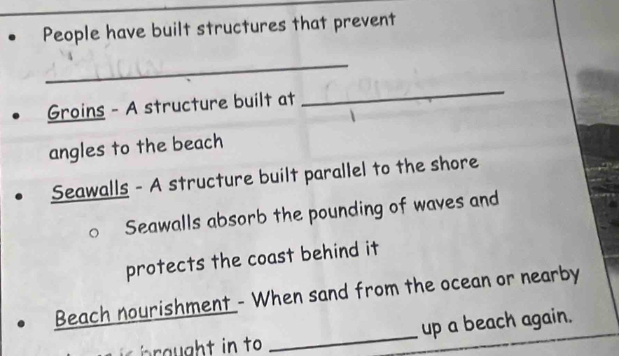 People have built structures that prevent 
_ 
Groins - A structure built at 
_ 
angles to the beach 
Seawalls - A structure built parallel to the shore 
Seawalls absorb the pounding of waves and 
protects the coast behind it 
_ 
Beach nourishment - When sand from the ocean or nearby 
up a beach again.