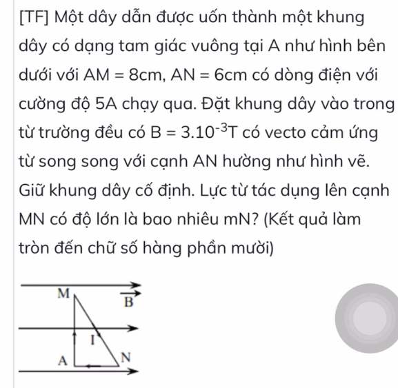 [TF] Một dây dẫn được uốn thành một khung
dây có dạng tam giác vuông tại A như hình bên
dưới với AM=8cm,AN=6cm có dòng điện với
cường độ 5A chạy qua. Đặt khung dây vào trong
từ trường đều có B=3.10^(-3)T có vecto cảm ứng
từ song song với cạnh AN hường như hình vẽ.
Giữ khung dây cố định. Lực từ tác dụng lên cạnh
MN có độ lớn là bao nhiêu mN? (Kết quả làm
tròn đến chữ số hàng phần mười)