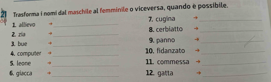 Trasforma i nomi dal maschile al femminile o viceversa, quando è possibile. 
1. allievo _7. cugina_ 
2. zia _8. cerbiatto_ 
3. bue _9. panno_ 
4. computer _10. fidanzato_ 
5. leone _11. commessa_ 
6. giacca _12. gatta_