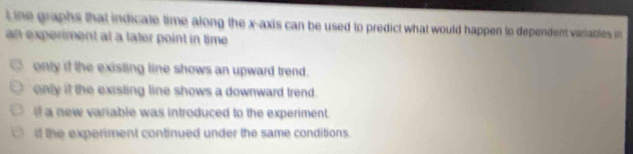 ine graphs that indicate time along the x-axis can be used to predict what would happen to dependent variables in 
an experiment at a later point in time.
only if the existing line shows an upward trend.
only if the existing line shows a downward trend.
It a new variable was introduced to the experiment.
# the experiment continued under the same conditions.