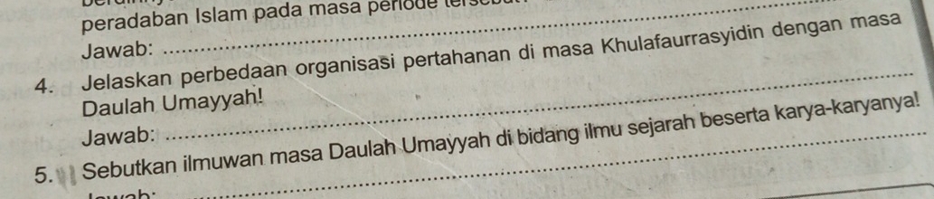 peradaban Islam pada masa periode lers 
Jawab: 
_ 
4. Jelaskan perbedaan organisasi pertahanan di masa Khulafaurrasyidin dengan masa 
Daulah Umayyah! 
Jawab: 
_ 
5. Sebutkan ilmuwan masa Daulah Umayyah di bidang ilmu sejarah beserta karya-karyanya!