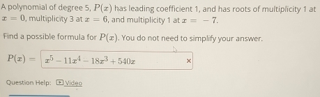 A polynomial of degree 5, P(x) has leading coefficient 1, and has roots of multiplicity 1 at
x=0 , multiplicity 3 at x=6 and multiplicity 1 at x=-7. 
Find a possible formula for P(x). You do not need to simplify your answer.
P(x)= x^5-11x^4-18x^3+540x × 
Question Help: Video