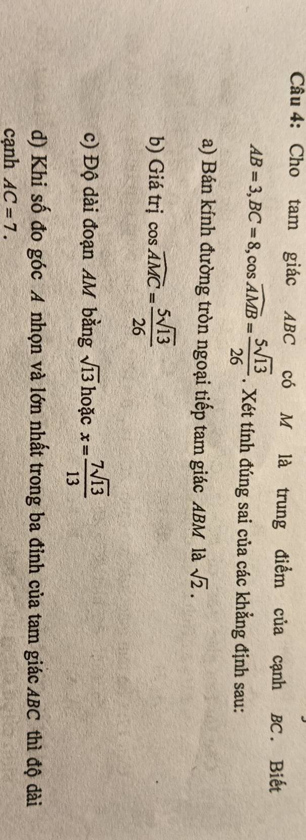 Cho tam giác ABC có M là trung điểm của cạnh BC. Biết
AB=3, BC=8, cos overline AMB= 5sqrt(13)/26 . Xét tính đúng sai của các khẳng định sau: 
a) Bán kính đường tròn ngoại tiếp tam giác ABM là sqrt(2). 
b) Giá trị cos widehat AMC= 5sqrt(13)/26 
c) Độ dài đoạn AM bằng sqrt(13) hoặc x= 7sqrt(13)/13 
d) Khi số đo góc A nhọn và lớn nhất trong ba đỉnh của tam giác ABC thì độ dài 
cạnh AC=7.