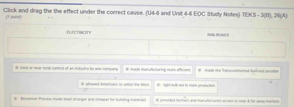 Click and drag the the effect under the correct cause. (U4-6 and Unit 4-6 EQC Study Notes) TEKS - 3(B), 26(A)
(1 point)
ELECTRICITY RAILROADS
# total or near total control of an industry by one company # made manufacturing more efficient # made the Transcontinental Railroad possible
# allowed Americans to settle the West # light bulb led to more production
Bessemer Process made steel stronger and cheaper for building materials #, provided farmers and manufacturers access to near & far away markets