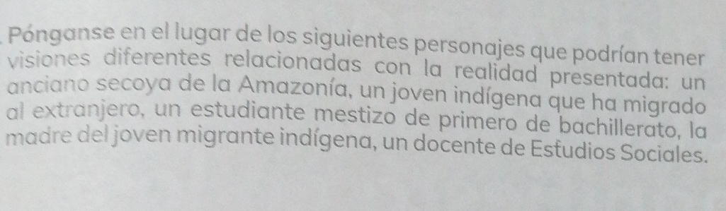 Pónganse en el lugar de los siguientes personajes que podrían tener 
visiones diferentes relacionadas con la realidad presentada: un 
anciano secoya de la Amazonía, un joven indígena que ha migrado 
al extranjero, un estudiante mestizo de primero de bachillerato, la 
madre del joven migrante indígena, un docente de Estudios Sociales.