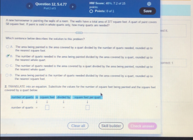 Question 12, 5.4.77 HW Score: 48%, 7.2 of 15
Part 2 of 5 , points Points: 0 of 1 Save
A new homeowner is painting the walls of a room. The walls have a total area of 377 square feet. A quart of paint covers
58 square feet. If paint is sold in whole quarts only, how many quarts are needed?
sed it.
Which sentence below describes the solution to this problem?
A. The area being painted is the area covered by a quart divided by the number of quarts needed, rounded up to
the nearest square foot.
B. The number of quarts needed is the area being painted divided by the area covered by a quart, rounded up to
the nearest whole quart. :orrect: 1
C. The number of quarts needed is the area covered by a quart divided by the area being painted, rounded up to
the nearest whole quart.
D. The area being painted is the number of quarts needed divided by the area covered by a quart, rounded up to
the nearest square foot.
2. TRANSLATE into an equation. Substitute the values for the number of square feet being painted and the square feet
covered by a quart below.
Clear all Skill builder Check answer