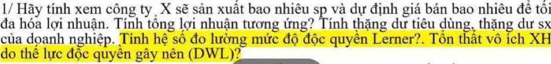 1/ Hãy tính xem công ty X sẽ sản xuất bao nhiêu sp và dự định giá bán bao nhiêu để tối 
đa hóa lợi nhuận. Tính tồng lợi nhuận tương ứng? Tính thặng dư tiêu dùng, thặng dư sx 
của doanh nghiệp. Tính hệ số đo lường mức độ độc quyền Lerner?. Tồn thất vô ích XH 
do thể lực độc quyên gây nên (DWL)?