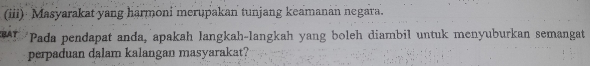 (iii) Masyarakat yang harmoni merupakan tunjang keamanan negara. 
Pada pendapat anda, apakah langkah-langkah yang boleh diambil untuk menyuburkan semangat 
perpaduan dalam kalangan masyarakat?