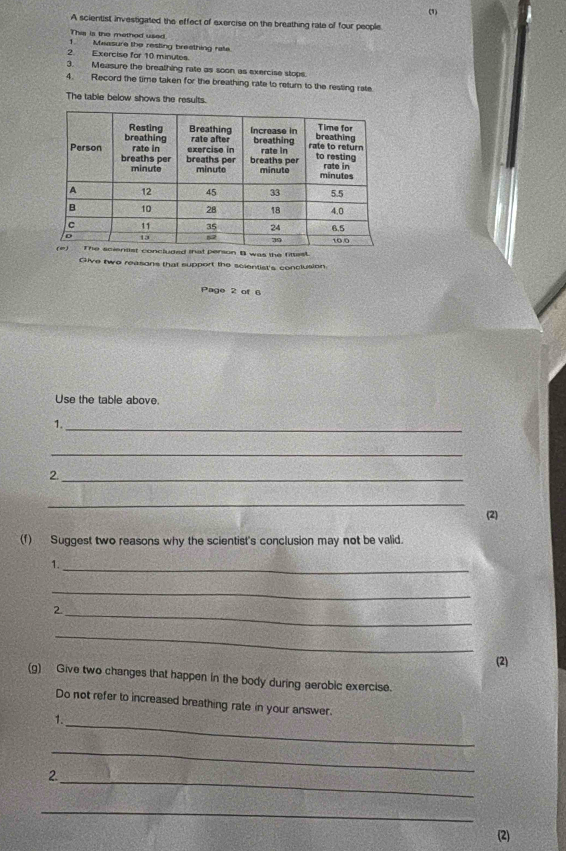 (1) 
A scientist investigated the effect of exercise on the breathing rate of four people 
This is the method used 
1. Measure the resting breathing rate 
2 Exercise for 10 minutes. 
3. Measure the breathing rate as soon as exercise stops. 
4. Record the time taken for the breathing rate to return to the resting rate 
The table below shows the results. 
erson B was the fittest. 
Give two reasons that support the scientist's conclusion 
Pago 2 of 6 
Use the table above. 
1._ 
_ 
2._ 
_ 
(2) 
(f) Suggest two reasons why the scientist's conclusion may not be valid. 
1._ 
_ 
2._ 
_ 
(2) 
(g) Give two changes that happen in the body during aerobic exercise. 
Do not refer to increased breathing rate in your answer. 
_ 
1. 
_ 
_ 
2 
_ 
(2)