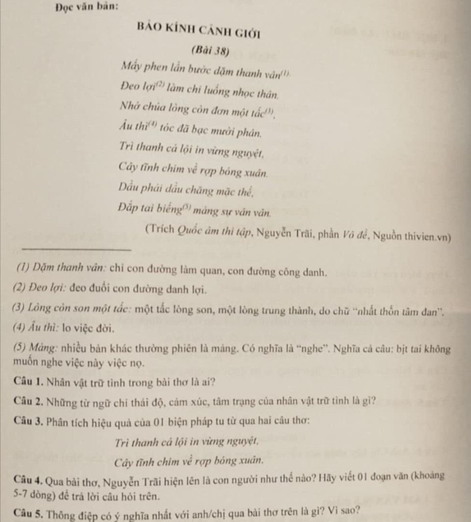 Đọc văn bản:
bảo KÍnh cảnh giới
(Bài 38)
Mấy phen lần bước dặm thanh vân (1).
Deo lon^((2)) làm chi luống nhọc thân.
Nhớ chúa lòng còn đơn một tắc',
Âu thì  tóc đã bạc mười phân.
Trì thanh cá lội in vừng nguyệt,
Cây tĩnh chim về rợp bóng xuân.
ầu phải đầu chăng mặc thể,
Đắp tai biếng' mảng sự vân vân.
(Trích Quốc âm thi tập, Nguyễn Trãi, phần Võ đề, Nguồn thivien.vn)
(1) Dặm thanh vân: chi con đường làm quan, con đường công danh.
(2) Đeo lợi: đeo đuổi con đường danh lợi.
(3) Lòng còn son một tắc: một tắc lòng son, một lòng trung thành, do chữ ''nhất thốn tâm đan''.
(4) Âu thì: lo việc đời.
(5) Mảng: nhiều bản khác thường phiên là mảng. Có nghĩa là “nghe”. Nghĩa cả câu: bịt tai không
muốn nghe việc này việc nọ.
Câu 1. Nhân vật trữ tình trong bài thơ là ai?
Câu 2. Những từ ngữ chỉ thái độ, cảm xúc, tâm trạng của nhân vật trữ tình là gì?
Câu 3. Phân tích hiệu quả của 01 biện pháp tu từ qua hai câu thơ:
Trì thanh cả lội in vừng nguyệt,
Cây tĩnh chim về rợp bóng xuân.
Câu 4. Qua bài thơ, Nguyễn Trãi hiện lên là con người như thể nào? Hãy viết 01 đoạn văn (khoảng
5-7 dòng) để trả lời câu hỏi trên.
Câu 5. Thông điệp có ý nghĩa nhất với anh/chị qua bài thơ trên là gì? Vì sao?