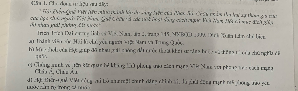 Cho đoạn tư liệu sau đây: 
* Hội Điền-Quế Việt liên minh thành lập do sáng kiến của Phan Bội Châu nhằm thu hút sự tham gia của 
các học sinh người Việt Nam, Quế Châu và các nhà hoạt động cách mạng Việt Nam.Hội có mục đích giúp 
đỡ nhau giải phóng đất nước''. 
Trích Trích Đại cương lịch sử Việt Nam, tập 2, trang 145, NXBGD 1999. Đinh Xuân Lâm chủ biên 
a) Thành viên của Hội là chủ yếu người Việt Nam và Trung Quốc. 
b) Mục đích của Hội giúp đỡ nhau giải phóng đất nước thoát khỏi sự ràng buộc và thống trị của chủ nghĩa đế 
quốc. 
c) Chứng minh về liên kết quan hệ khăng khít phong trào cách mạng Việt Nam với phong trào cách mạng 
Châu Á, Châu Âu. 
d) Hội Điền-Quế Việt đóng vai trò như một chính đảng chính trị, đã phát động mạnh mẽ phong trào yêu 
nước rầm rộ trong cả nước. 1