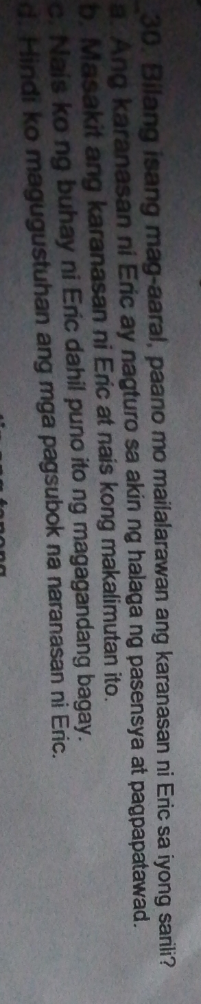 Bilang isang mag-aaral, paano mo mailalarawan ang karanasan ni Eric sa iyong sarili?
_a. Ang karanasan ni Eric ay nagturo sa akin ng halaga ng pasensya at pagpapatawad.
b. Masakit ang karanasan ni Eric at nais kong makalimutan ito.
c. Nais ko ng buhay ni Eric dahil puno ito ng magagandang bagay.
d. Hindi ko magugustuhan ang mga pagsubok na naranasan ni Eric.