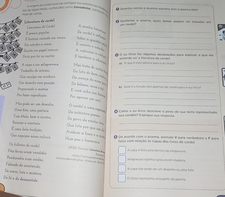 A orgem do cordel está nas cantigas trovadorescas mediee
tas da Idada Média, conhecidos como trovadores, contavam f  Quantos versos e quantas estrofes tem o poema lido
meio de versos.
Literatura de cordel
Conforme o poema, quais temas podem ser tratados em
um cordel?
Literatura de Cordel A minha literatis
É poesa popular, De cordel é reflexão__
história contada em versos Sobre a quesão sm_
Em estrofes a rimar, E orienta o cidado_
Escrita em papel comum A valorizar a culto O O eu lírico faz algumas declarações para explicar o que ele
entende ser a literatura de cordel
Feita pra ler ou cantar E também a educação
A capa é em xilogravura. Mas trata de outros l a) O que é esse gênero para o eu lírico?
Trabalho de artesão, Da luta do bem costa _
Que esculpe em madeira Da crença do nosso por_
Um desenho com ponção Do hilário, coisa e tol b) Qual é a função dos poemas de cordel para o eu lírico?
Preparando a matriz E você acha nas bas
al Por apenas um real__
Pra fazer reprodução
Mas pode ser um desenho, O cordel é uma exprest_
Uma foto, uma pintura, Da autêntica poesia O Como o eu lírico descreve o povo de sua terra representado
nos cordéis? Explique sua resposta.
Cujo título, bem à mostra, Do povo da minha tem
Resume a escritura Que luta pra que um à__
É uma bela tradição,
Acabern a fome e a m θ De acordo com o poema, assinale V para verdadeiro e F para
Que exprime nossa cultura Haja paz e harmonia falso com relação às capas dos livros de cordel.
Os folhetas de cordel
DOVIZ, Fra ncuco. Literatura de m
A capa é feita pela técnica da xilogravura.
Nas feiras eram vendidos Acesso em 2 Xilogravura signífica gravura em madeira
Falando do acontecido,
A capa não pode ser um desenho ou uma foto
De amor, luta e mistério,
De fé e do desassistido
O título representa uma parte do poema