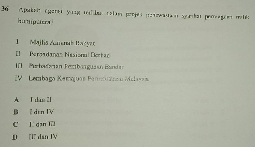 Apakah agensi yang terlibat dalam projek penswastaan syarikat pernagaan milik
bumiputera?
1 Majlis Amanah Rakyat
II Perbadanan Nasional Berhad
III Perbadanan Pembangunan Bandar
IV Lembaga Kemajuan Perindustriau Malaysia
A I dan II
B I dan IV
C II dan III
D III dan IV