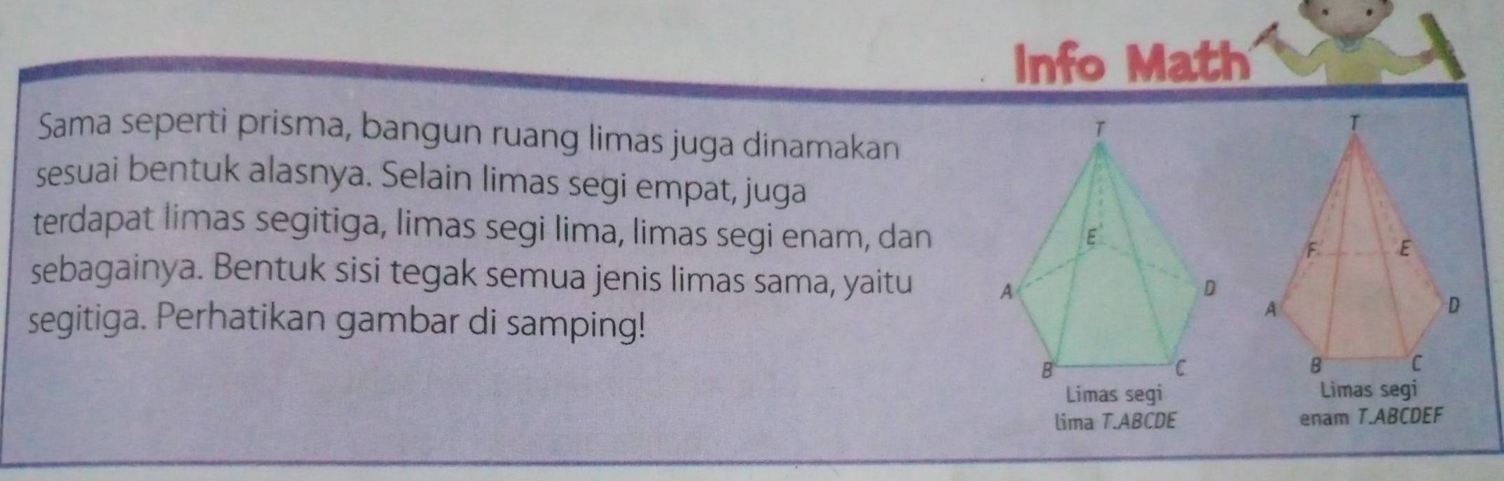 Info Math 
Sama seperti prisma, bangun ruang limas juga dinamakan 
sesuai bentuk alasnya. Selain limas segi empat, juga 
terdapat limas segitiga, limas segi lima, limas segi enam, dan 
sebagainya. Bentuk sisi tegak semua jenis limas sama, yaitu 
segitiga. Perhatikan gambar di samping! 
Limas segi Limas segi 
lima T. ABCDE enam T. ABCDEF