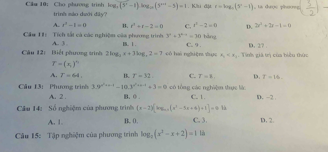 Cho phương trình log _5(5^x-1).log _25(5^(x+1)-5)=1. Khi đặt t=log _5(5^x-1) , ta dược phương
trình nào dưới đây?
A. t^2-1=0 B. t^2+t-2=0 C. t^2-2=0 D. 2t^2+2t-1=0
Câu 11: Tích tất cả các nghiệm của phương trình 3^x+3^(4-x)=30 bằng
A. 3. B. 1. C. 9. D. 27.
Câu 12: Biết phương trình 2log _2x+3log _x2=7 có hai nghiệm thực x_1 . Tính giá trị của biểu thức
T=(x_1)^x_2
A. T=64. B. T=32. C. T=8. D. T=16. 
Câu 13: Phương trình 3.9^(x^2)+x-1-10.3^(x^2)+x-1+3=0 có tổng các nghiệm thực là:
A. 2. B. () . C. 1. D. -2.
Câu 14: Số nghiệm của phương trình (x-2)[log _0.5(x^2-5x+6)+1]=0 là
A. 1. B. 0. C. 3. D. 2.
Câu 15: Tập nghiệm của phương trình log _2(x^2-x+2)=1 là