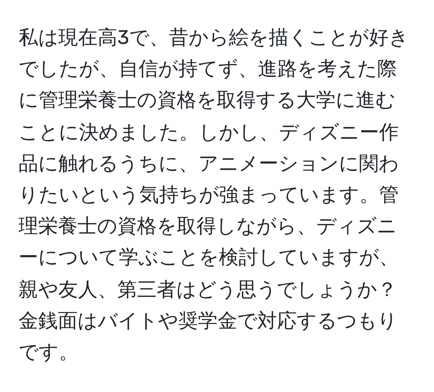 私は現在高3で、昔から絵を描くことが好きでしたが、自信が持てず、進路を考えた際に管理栄養士の資格を取得する大学に進むことに決めました。しかし、ディズニー作品に触れるうちに、アニメーションに関わりたいという気持ちが強まっています。管理栄養士の資格を取得しながら、ディズニーについて学ぶことを検討していますが、親や友人、第三者はどう思うでしょうか？金銭面はバイトや奨学金で対応するつもりです。