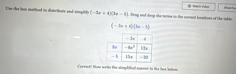 Watch Video Show Ex
Use the box method to distribute and simplify (-3x+4)(3x-5). Drag and drop the terms to the correct locations of the table.
(-3x+4)(3x-5)
Correct! Now write the simplified answer in the box below.