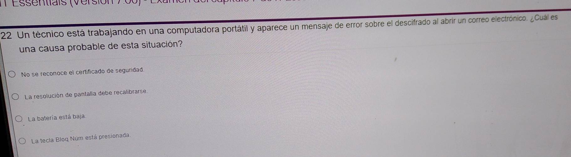 Essentiais (Versión 700)
22 Un técnico está trabajando en una computadora portátil y aparece un mensaje de error sobre el descifrado al abrir un correo electrónico. ¿Cuál es
una causa probable de esta situación?
No se reconoce el certificado de seguridad.
La resolución de pantalla debe recalibrarse.
La batería está baja
La tecla Bloq Núm está presionada.