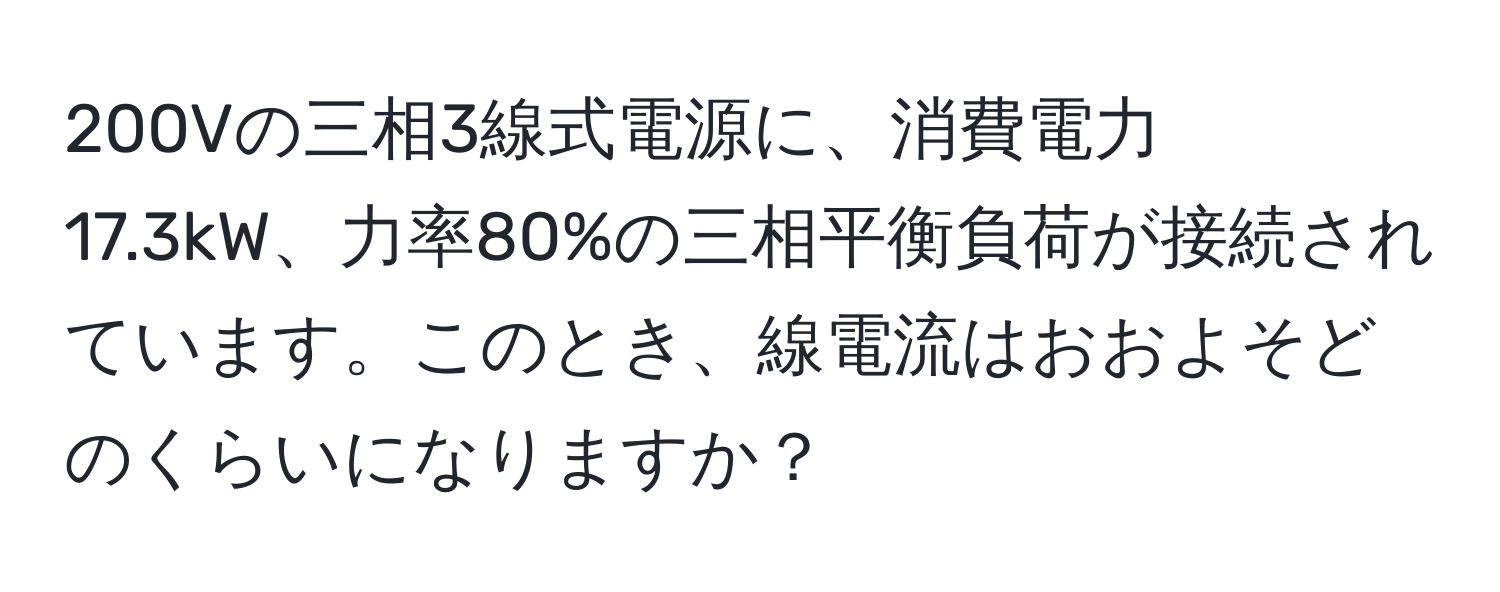 200Vの三相3線式電源に、消費電力17.3kW、力率80%の三相平衡負荷が接続されています。このとき、線電流はおおよそどのくらいになりますか？