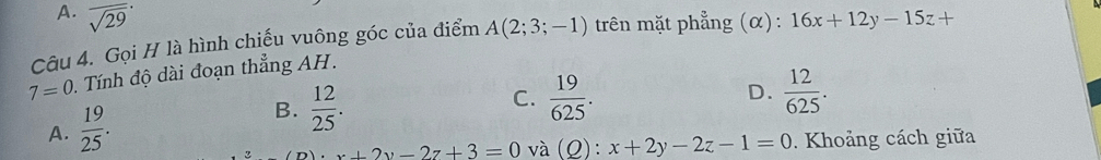 A. sqrt (29)^(·) 
Câu 4. Gọi H là hình chiếu vuông góc của điểm A(2;3;-1) trên mặt phẳng (α): 16x+12y-15z+
7=0 0. Tính độ dài đoạn thẳng AH.
D.
B.
A.  19/25 .  12/25 .
C.  19/625 .  12/625 .
x+2y-2z+3=0 và (Q):x+2y-2z-1=0. Khoảng cách giữa