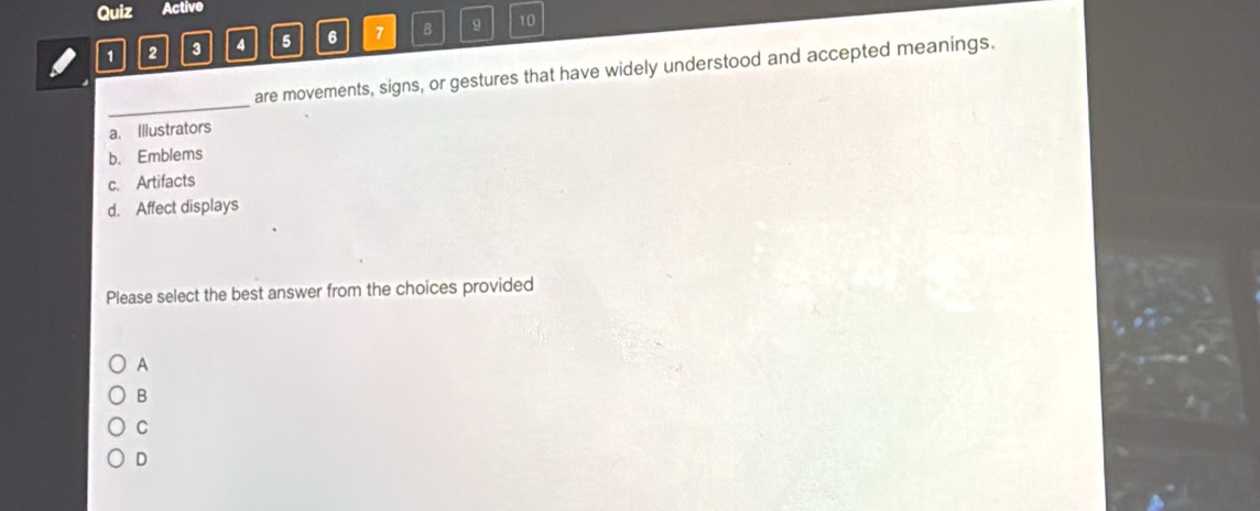Quiz Active
1 2 3 4 5 6 7 B 9 10
are movements, signs, or gestures that have widely understood and accepted meanings.
_
a. Illustrators
b. Emblems
c. Artifacts
d. Affect displays
Please select the best answer from the choices provided
A
B
C
D