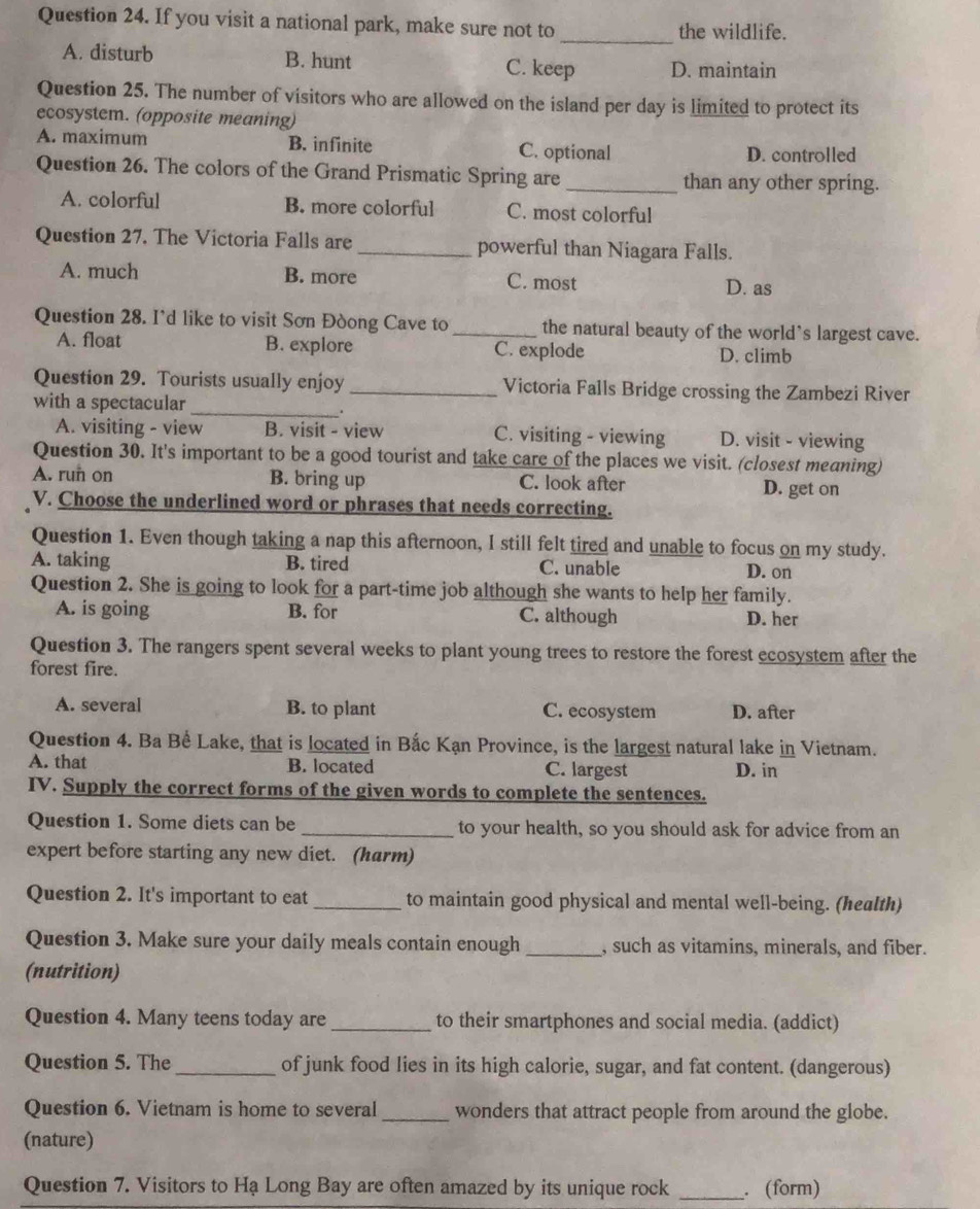 If you visit a national park, make sure not to the wildlife.
_
A. disturb B. hunt C. keep D. maintain
Question 25. The number of visitors who are allowed on the island per day is limited to protect its
ecosystem. (opposite meaning)
A. maximum B. infinite C. optional
D. controlled
Question 26. The colors of the Grand Prismatic Spring are _than any other spring.
A. colorful B. more colorful C. most colorful
Question 27. The Victoria Falls are _powerful than Niagara Falls.
A. much B. more C. most D. as
Question 28. I'd like to visit Sơn Đòong Cave to _the natural beauty of the world's largest cave.
A. float B. explore C. explode D. climb
_
Question 29. Tourists usually enjoy _Victoria Falls Bridge crossing the Zambezi River
with a spectacular
A. visiting - view B. visit - view C. visiting - viewing D. visit - viewing
Question 30. It's important to be a good tourist and take care of the places we visit. (closest meaning)
A. run on B. bring up C. look after D. get on
V. Choose the underlined word or phrases that needs correcting.
Question 1. Even though taking a nap this afternoon, I still felt tired and unable to focus on my study.
A. taking B. tired C. unable D. on
Question 2. She is going to look for a part-time job although she wants to help her family.
A. is going B. for C. although D. her
Question 3. The rangers spent several weeks to plant young trees to restore the forest ecosystem after the
forest fire.
A. several B. to plant C. ecosystem D. after
Question 4. Ba Bể Lake, that is located in Bắc Kạn Province, is the largest natural lake in Vietnam.
A. that B. located C. largest D. in
IV. Supply the correct forms of the given words to complete the sentences.
Question 1. Some diets can be _to your health, so you should ask for advice from an
expert before starting any new diet. (harm)
Question 2. It's important to eat _to maintain good physical and mental well-being. (health)
Question 3. Make sure your daily meals contain enough _, such as vitamins, minerals, and fiber.
(nutrition)
Question 4. Many teens today are _to their smartphones and social media. (addict)
Question 5. The _of junk food lies in its high calorie, sugar, and fat content. (dangerous)
Question 6. Vietnam is home to several _wonders that attract people from around the globe.
(nature)
Question 7. Visitors to Hạ Long Bay are often amazed by its unique rock _. (form)