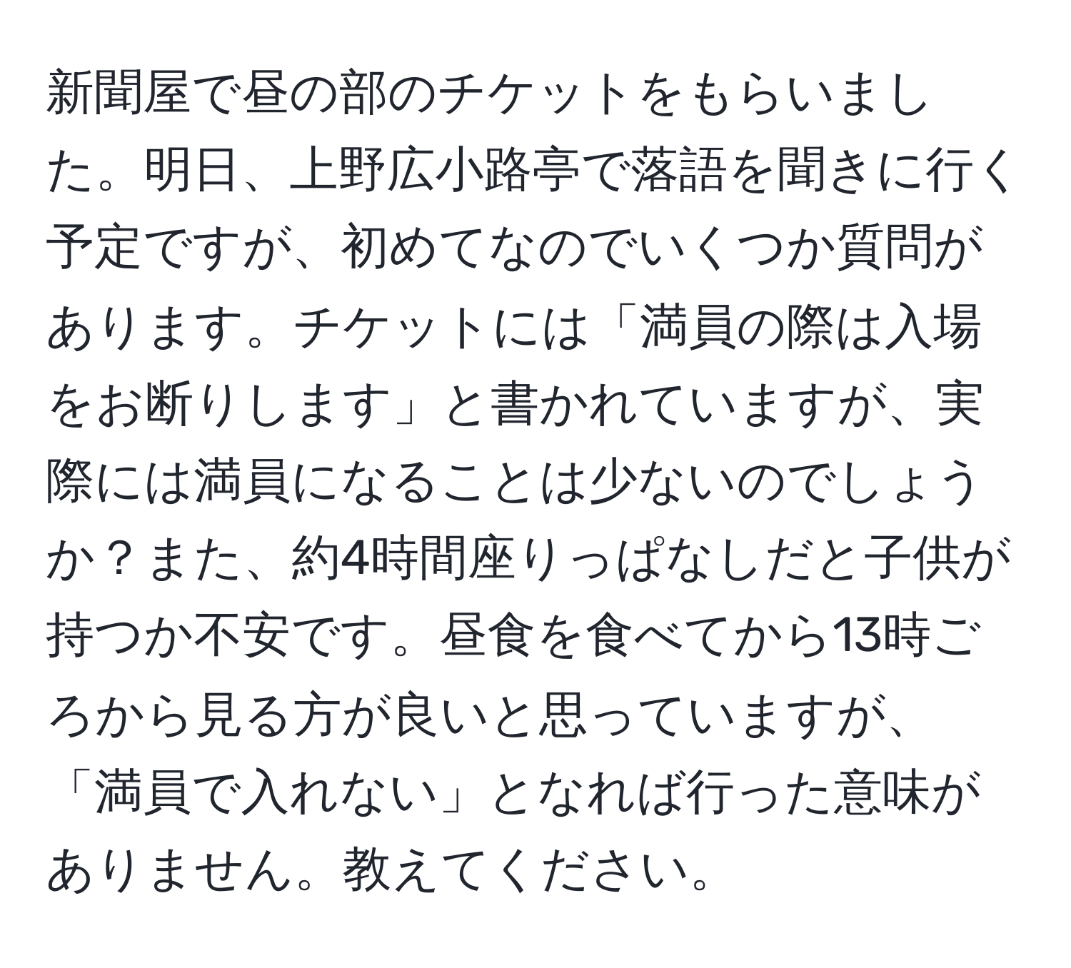 新聞屋で昼の部のチケットをもらいました。明日、上野広小路亭で落語を聞きに行く予定ですが、初めてなのでいくつか質問があります。チケットには「満員の際は入場をお断りします」と書かれていますが、実際には満員になることは少ないのでしょうか？また、約4時間座りっぱなしだと子供が持つか不安です。昼食を食べてから13時ごろから見る方が良いと思っていますが、「満員で入れない」となれば行った意味がありません。教えてください。