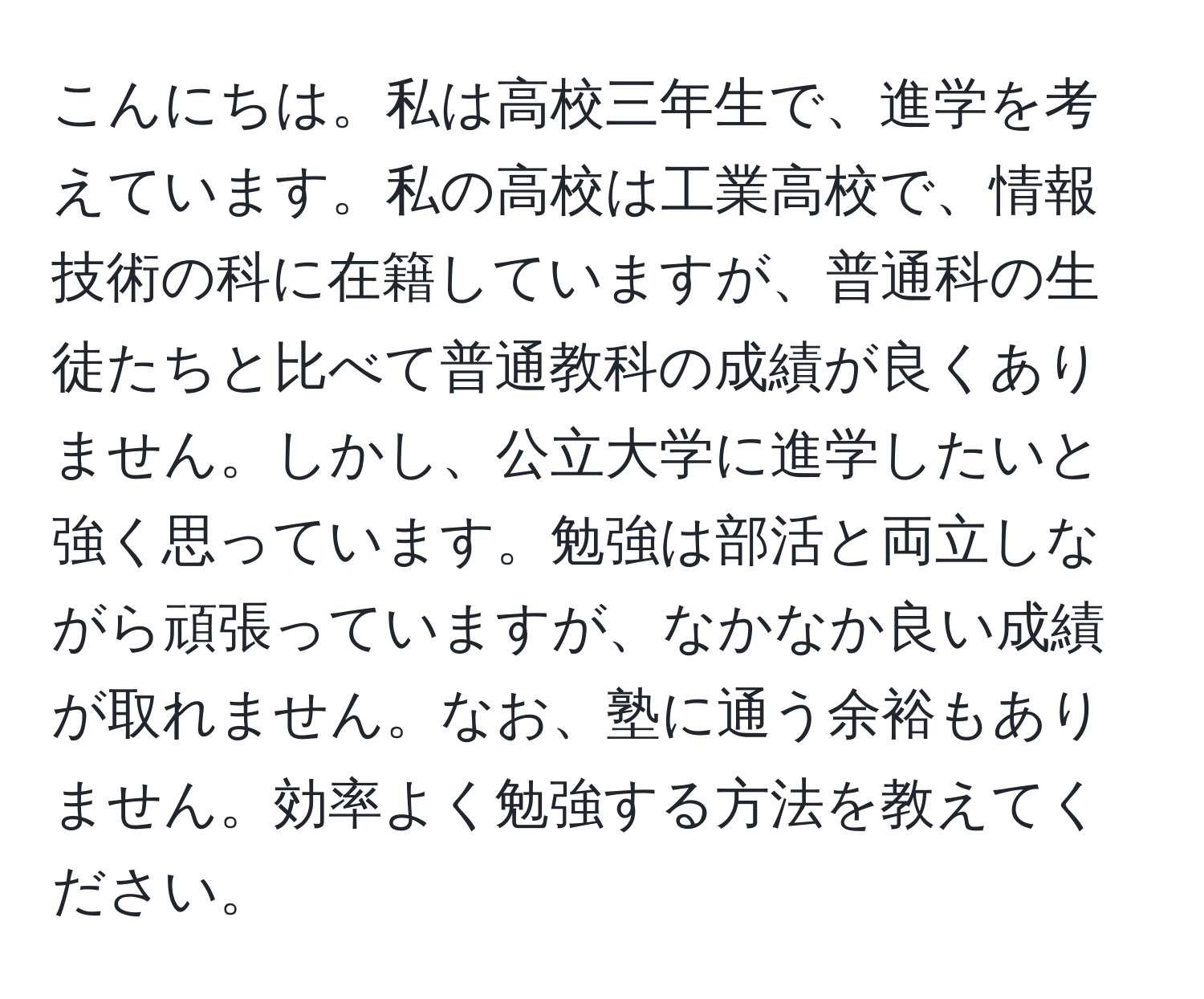 こんにちは。私は高校三年生で、進学を考えています。私の高校は工業高校で、情報技術の科に在籍していますが、普通科の生徒たちと比べて普通教科の成績が良くありません。しかし、公立大学に進学したいと強く思っています。勉強は部活と両立しながら頑張っていますが、なかなか良い成績が取れません。なお、塾に通う余裕もありません。効率よく勉強する方法を教えてください。