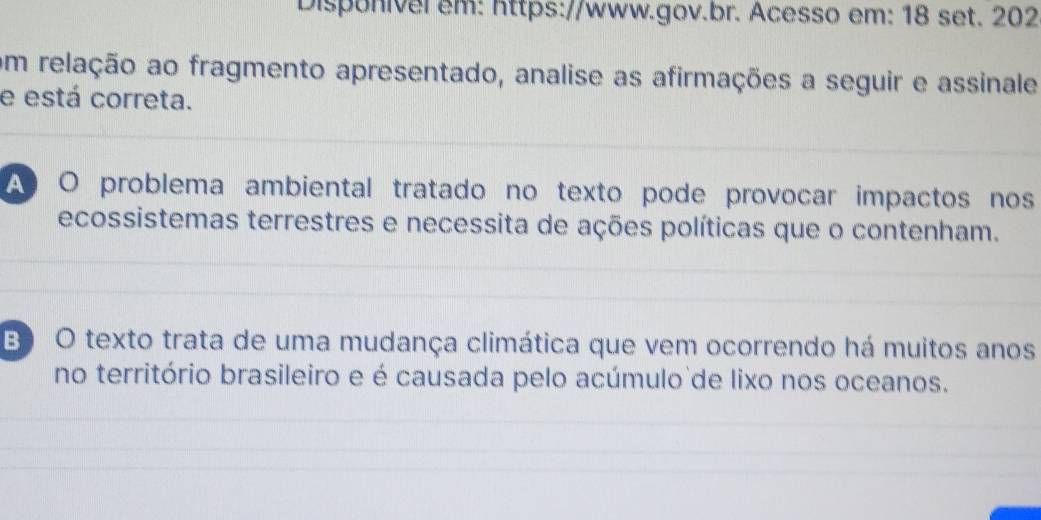 Disponivel em: https://www.gov.br. Acesso em: 18 set. 202
om relação ao fragmento apresentado, analise as afirmações a seguir e assinale
e está correta.
A O problema ambiental tratado no texto pode provocar impactos nos
ecossistemas terrestres e necessita de ações políticas que o contenham.
B) O texto trata de uma mudança climática que vem ocorrendo há muitos anos
no território brasileiro e é causada pelo acúmulo de lixo nos oceanos.