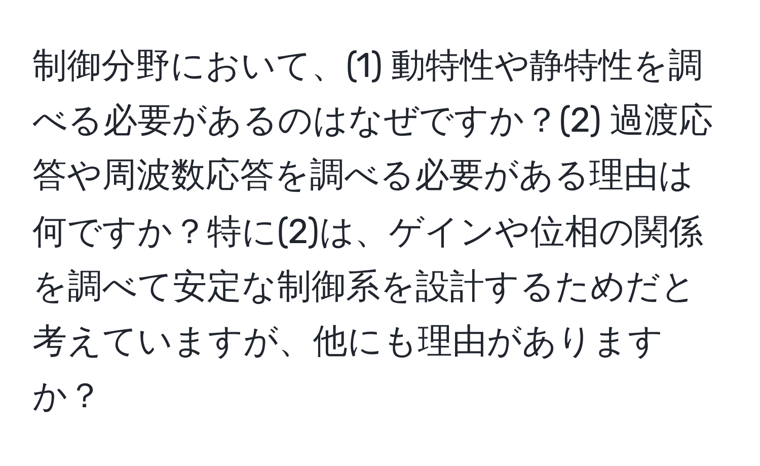 制御分野において、(1) 動特性や静特性を調べる必要があるのはなぜですか？(2) 過渡応答や周波数応答を調べる必要がある理由は何ですか？特に(2)は、ゲインや位相の関係を調べて安定な制御系を設計するためだと考えていますが、他にも理由がありますか？