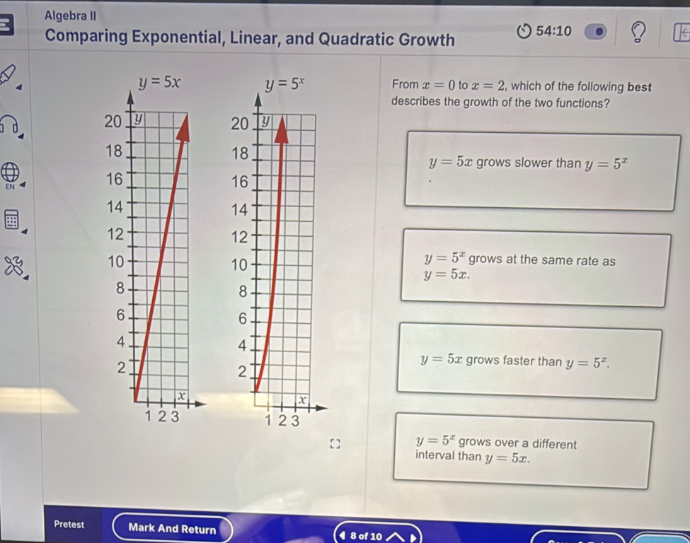 Algebra II
Comparing Exponential, Linear, and Quadratic Growth
54:10
y=5^x
From x=0 to x=2 , which of the following best
describes the growth of the two functions?
2 y
20
18
y=5x grows slower than y=5^x
EN
16
14
12
10
y=5^x grows at the same rate as
y=5x.
8
6
4
2
y=5x grows faster than y=5^x.
x
1 2 3
y=5^x grows over a different
interval than y=5x.
Pretest Mark And Return