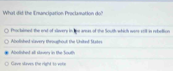 What did the Emancipation Proclamation do?
Proclaimed the end of slavery in e areas of the South which were still in rebellion
Abolished slavery throughout the United States
Abolished all slavery in the South
Gave slaves the right to vote