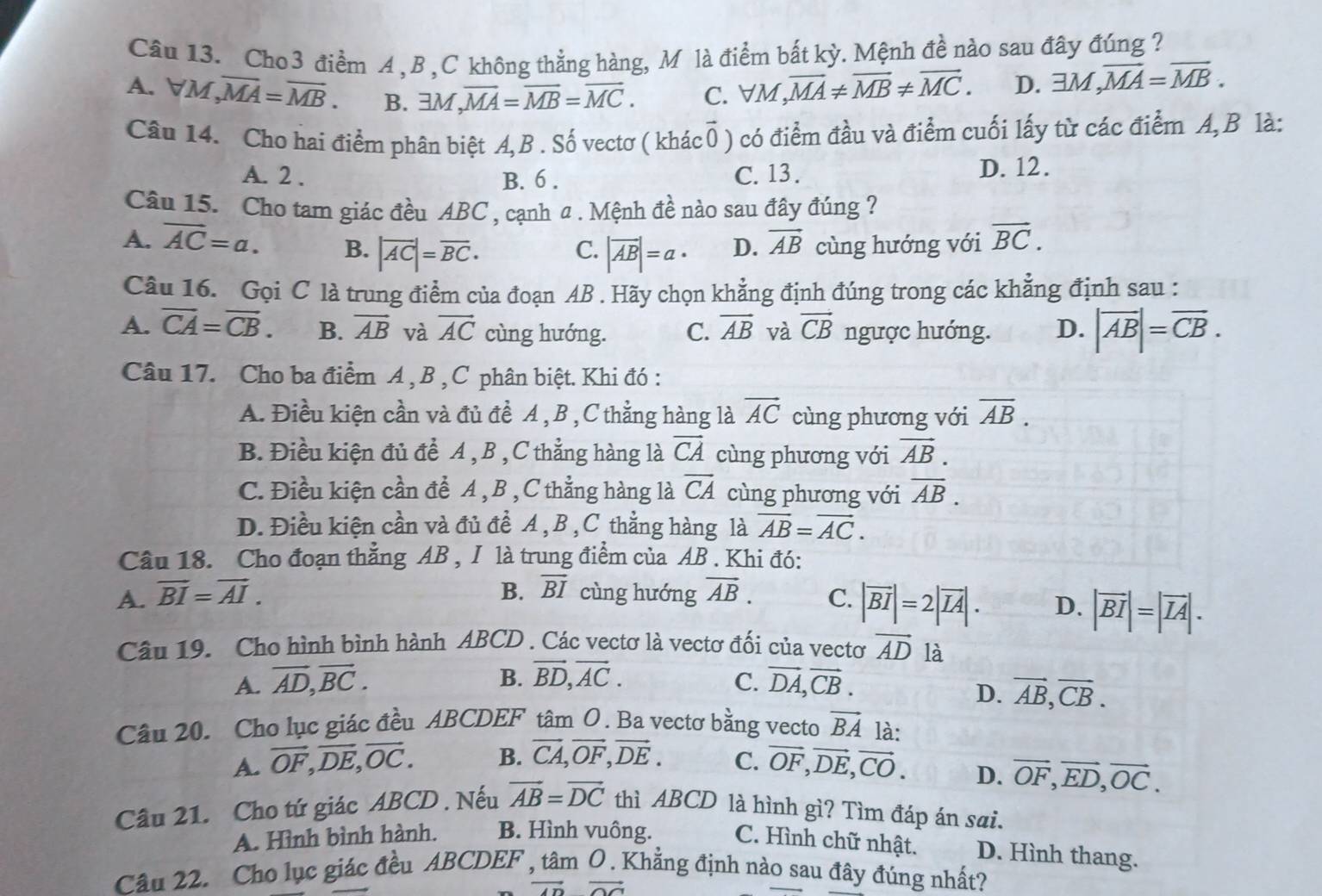 Cho 3 điểm A , B , C không thẳng hàng, M là điểm bắt kỳ. Mệnh đề nào sau đây đúng ?
A. forall M,overline MA=overline MB. B. 1M,overline MA=overline MB=overline MC. C. ∀M ,overline MA!= overline MB!= overline MC. D. exists M,vector MA=vector MB.
Câu 14. Cho hai điểm phân biệt A,B . Số vectơ ( khác0 ) có điểm đầu và điểm cuối lấy từ các điểm A,B là:
A. 2 . B. 6 . C. 13 . D. 12.
Câu 15. Cho tam giác đều ABC , cạnh a . Mệnh đề nào sau đây đúng ?
A. overline AC=a. B. |overline AC|=overline BC. C. |overline AB|=a· D. vector AB cùng hướng với vector BC.
Câu 16. Gọi C là trung điểm của đoạn AB . Hãy chọn khẳng định đúng trong các khẳng định sau :
A. overline CA=overline CB. B. vector AB và vector AC cùng hướng. C. vector AB và vector CB ngược hướng. D. |overline AB|=overline CB.
Câu 17. Cho ba điểm A , B ,C phân biệt. Khi đó :
A. Điều kiện cần và đủ đề A, B ,C thẳng hàng là vector AC cùng phương với overline AB.
B. Điều kiện đủ đề A , B , C thẳng hàng là vector CA cùng phương với vector AB.
C. Điều kiện cần để A , B , C thẳng hàng là overline CA cùng phương với overline AB.
D. Điều kiện cần và đủ đề A , B , C thẳng hàng là overline AB=overline AC.
Câu 18. Cho đoạn thẳng AB , I là trung điểm của AB . Khi đó:
A. vector BI=vector AI. B. vector BI cùng hướng vector AB. C. |vector BI|=2|overline IA|. D. |vector BI|=|vector IA|.
Câu 19. Cho hình bình hành ABCD . Các vectơ là vectơ đối của vectơ vector AD là
A. vector AD,vector BC. B. vector BD,vector AC. vector DA,vector CB.
C.
D. vector AB,vector CB.
Câu 20. Cho lục giác đều ABCDEF tâm O. Ba vectơ bằng vecto vector BA là:
A. vector OF,vector DE,vector OC. B. vector CA,vector OF,vector DE. C. vector OF,vector DE,vector CO.
D. vector OF,vector ED,vector OC.
Câu 21. Cho tứ giác ABCD . Nếu vector AB=vector DC thì ABCD là hình gì? Tìm đáp án sai.
A. Hình bình hành. B. Hình vuông. C. Hình chữ nhật. D. Hình thang.
Câu 22. Cho lục giác đều ABCDEF () Khẳng định nào sau đây đúng nhất?
vector ADvector OC