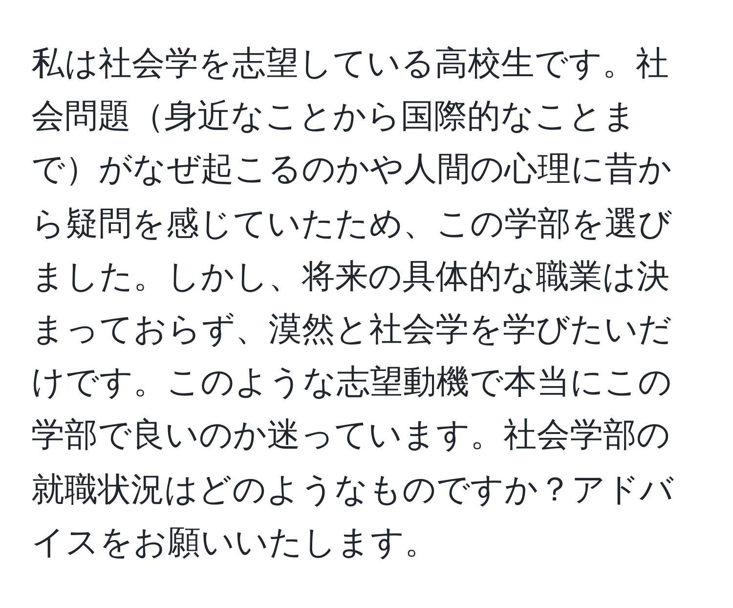 私は社会学を志望している高校生です。社会問題身近なことから国際的なことまでがなぜ起こるのかや人間の心理に昔から疑問を感じていたため、この学部を選びました。しかし、将来の具体的な職業は決まっておらず、漠然と社会学を学びたいだけです。このような志望動機で本当にこの学部で良いのか迷っています。社会学部の就職状況はどのようなものですか？アドバイスをお願いいたします。